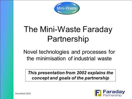 December 2002 The Mini-Waste Faraday Partnership Novel technologies and processes for the minimisation of industrial waste This presentation from 2002.