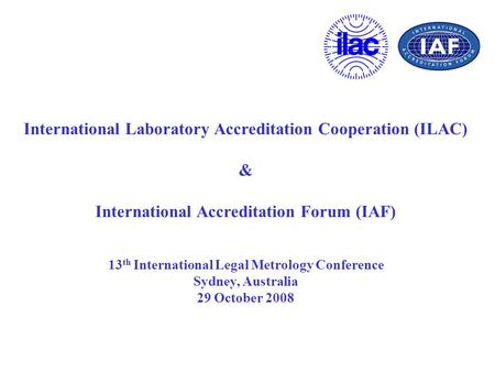 International Laboratory Accreditation Cooperation (ILAC) & International Accreditation Forum (IAF) 13 th International Legal Metrology Conference Sydney,