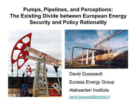 Pumps, Pipelines, and Perceptions: The Existing Divide between European Energy Security and Policy Rationality David Dusseault Eurasia Energy Group Aleksanteri.