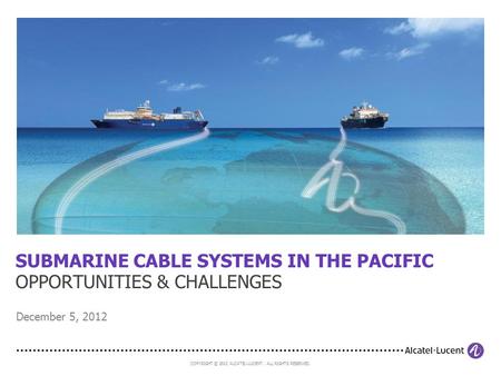 COPYRIGHT © 2012 ALCATEL-LUCENT. ALL RIGHTS RESERVED. SUBMARINE CABLE SYSTEMS IN THE PACIFIC OPPORTUNITIES & CHALLENGES December 5, 2012.