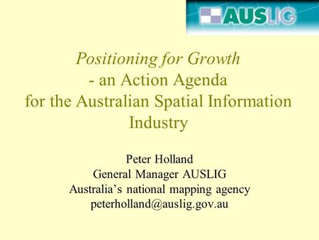 Positioning for Growth - an Action Agenda for the Australian Spatial Information Industry Peter Holland General Manager AUSLIG Australia’s national mapping.