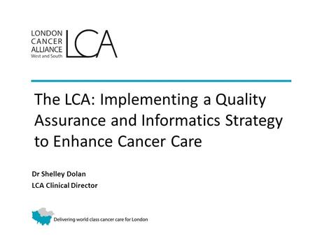 The LCA: Implementing a Quality Assurance and Informatics Strategy to Enhance Cancer Care Dr Shelley Dolan LCA Clinical Director.
