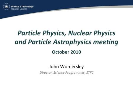 Particle Physics, Nuclear Physics and Particle Astrophysics meeting October 2010 John Womersley Director, Science Programmes, STFC.