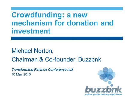 Crowdfunding: a new mechanism for donation and investment Michael Norton, Chairman & Co-founder, Buzzbnk Transforming Finance Conference talk 10 May 2013.