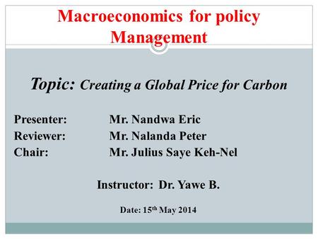 Macroeconomics for policy Management Topic: Creating a Global Price for Carbon Presenter: Mr. Nandwa Eric Reviewer: Mr. Nalanda Peter Chair: Mr. Julius.