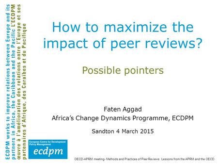 Possible pointers Faten Aggad Africa’s Change Dynamics Programme, ECDPM Sandton 4 March 2015 How to maximize the impact of peer reviews? OECD-APRM meeting-