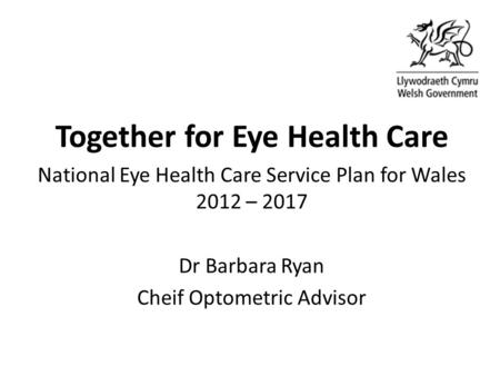Together for Eye Health Care National Eye Health Care Service Plan for Wales 2012 – 2017 Dr Barbara Ryan Cheif Optometric Advisor.
