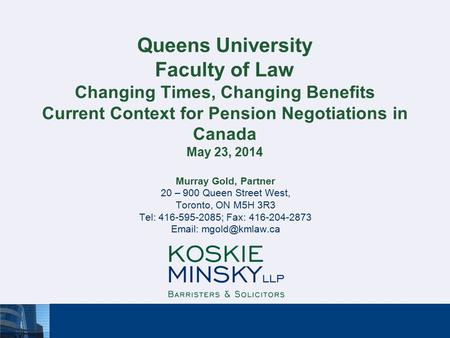 Queens University Faculty of Law Changing Times, Changing Benefits Current Context for Pension Negotiations in Canada May 23, 2014 Murray Gold, Partner.