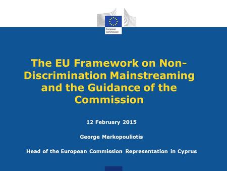 The EU Framework on Non- Discrimination Mainstreaming and the Guidance of the Commission 12 February 2015 George Markopouliotis Head of the European Commission.