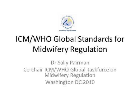 ICM/WHO Global Standards for Midwifery Regulation Dr Sally Pairman Co-chair ICM/WHO Global Taskforce on Midwifery Regulation Washington DC 2010.