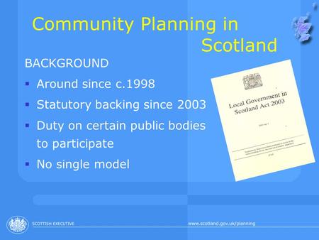 Community Planning in Scotland BACKGROUND  Around since c.1998  Statutory backing since 2003  Duty on certain public bodies to participate  No single.