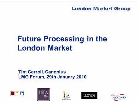 With LMG Secretariat Future Processing in the London Market Tim Carroll, Canopius LMG Forum, 29th January 2010 With London Market Group.