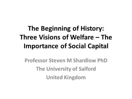 The Beginning of History: Three Visions of Welfare – The Importance of Social Capital Professor Steven M Shardlow PhD The University of Salford United.
