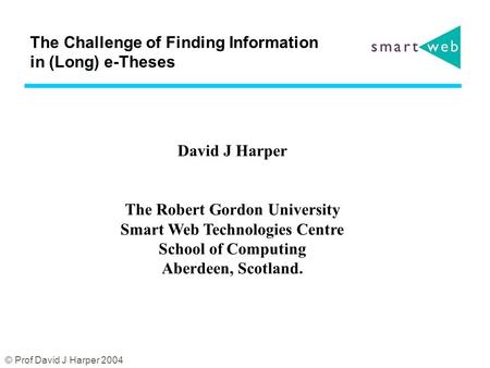 © Prof David J Harper 2004 The Challenge of Finding Information in (Long) e-Theses David J Harper The Robert Gordon University Smart Web Technologies Centre.