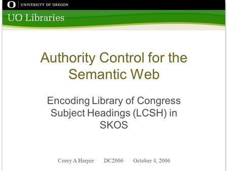 Corey A Harper DC2006 October 4, 2006 Authority Control for the Semantic Web Encoding Library of Congress Subject Headings (LCSH) in SKOS.