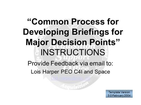 “Common Process for Developing Briefings for Major Decision Points” INSTRUCTIONS Provide Feedback via  to: Lois Harper PEO C4I and Space