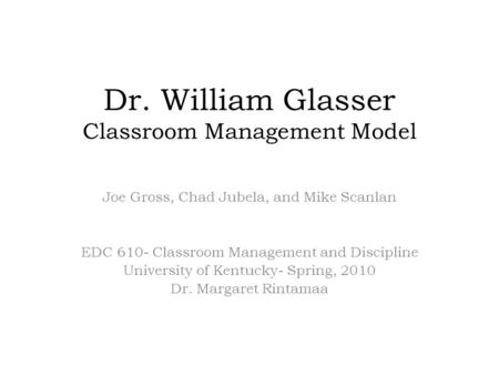 Dr. William Glasser Classroom Management Model Joe Gross, Chad Jubela, and Mike Scanlan EDC 610- Classroom Management and Discipline University of Kentucky-