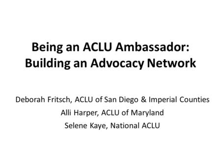 Being an ACLU Ambassador: Building an Advocacy Network Deborah Fritsch, ACLU of San Diego & Imperial Counties Alli Harper, ACLU of Maryland Selene Kaye,
