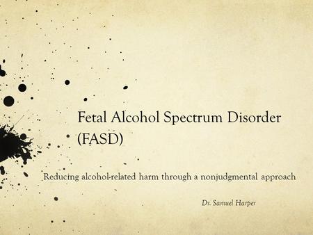 Fetal Alcohol Spectrum Disorder (FASD) Reducing alcohol-related harm through a nonjudgmental approach Dr. Samuel Harper.
