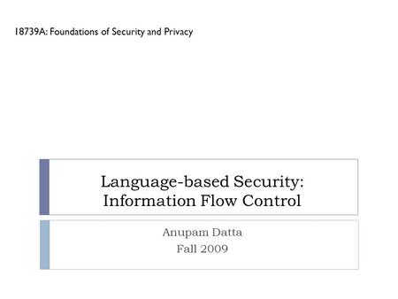 Language-based Security: Information Flow Control 18739A: Foundations of Security and Privacy Anupam Datta Fall 2009.