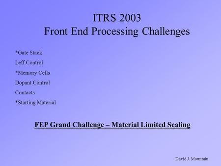 ITRS 2003 Front End Processing Challenges David J. Mountain *Gate Stack Leff Control *Memory Cells Dopant Control Contacts *Starting Material FEP Grand.