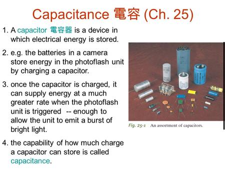Capacitance 電容 (Ch. 25) A capacitor 電容器 is a device in which electrical energy is stored. e.g. the batteries in a camera store energy in the photoflash.