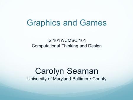 Graphics and Games IS 101Y/CMSC 101 Computational Thinking and Design Carolyn Seaman University of Maryland Baltimore County.