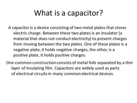A capacitor is a device consisting of two metal plates that stores electric charge. Between these two plates is an insulator (a material that does not.