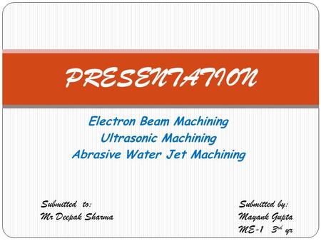 Electron Beam Machining Ultrasonic Machining Abrasive Water Jet Machining PRESENTATION Submitted to: Mr Deepak Sharma Submitted by: Mayank Gupta ME-1 3.