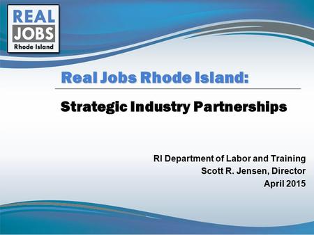 Strategic Industry Partnerships RI Department of Labor and Training Scott R. Jensen, Director April 2015 Real Jobs Rhode Island: