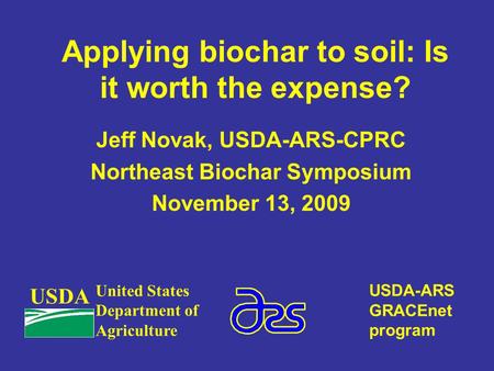 Applying biochar to soil: Is it worth the expense? Jeff Novak, USDA-ARS-CPRC Northeast Biochar Symposium November 13, 2009 USDA United States Department.
