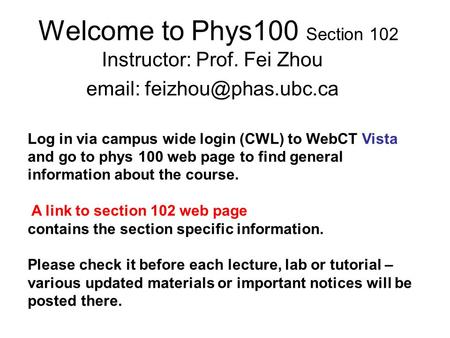 Welcome to Phys100 Section 102 Instructor: Prof. Fei Zhou   Log in via campus wide login (CWL) to WebCT Vista and go to phys 100.