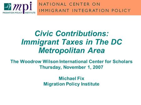 Civic Contributions: Immigrant Taxes in The DC Metropolitan Area The Woodrow Wilson International Center for Scholars Thursday, November 1, 2007 Michael.