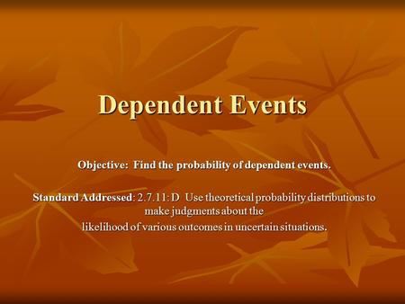 Dependent Events Objective: Find the probability of dependent events. Standard Addressed: 2.7.11: D Use theoretical probability distributions to make judgments.