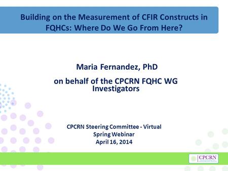 Building on the Measurement of CFIR Constructs in FQHCs: Where Do We Go From Here? Maria Fernandez, PhD on behalf of the CPCRN FQHC WG Investigators CPCRN.