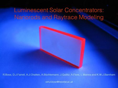 Luminescent Solar Concentrators: Nanorods and Raytrace Modeling R.Bose, D.J.Farrell, A.J.Chatten, A.Büchtemann, J.Quilitz, A.Fiore, L.Manna and K.W.J.Barnham.