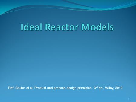 Ideal Reactor Models Ref: Seider et al, Product and process design principles, 3rd ed., Wiley, 2010.