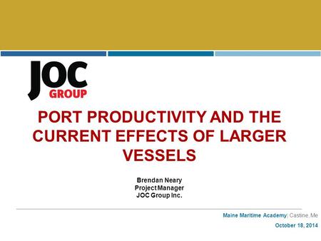Maine Maritime Academy| Castine, Me October 18, 2014 PORT PRODUCTIVITY AND THE CURRENT EFFECTS OF LARGER VESSELS Brendan Neary Project Manager JOC Group.