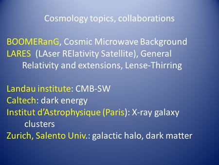 Cosmology topics, collaborations BOOMERanG, Cosmic Microwave Background LARES (LAser RElativity Satellite), General Relativity and extensions, Lense-Thirring.