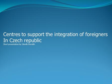 Centres to support the integration of foreigners In Czech republic Short presentation by Zdeněk Horváth.