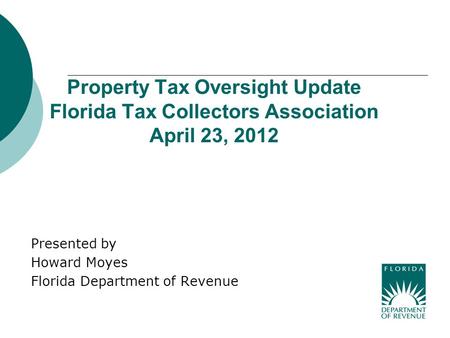Property Tax Oversight Update Florida Tax Collectors Association April 23, 2012 Presented by Howard Moyes Florida Department of Revenue.