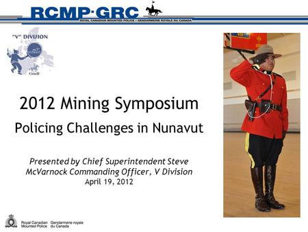 2012 Mining Symposium Policing Challenges in Nunavut Presented by Chief Superintendent Steve McVarnock Commanding Officer, V Division April 19, 2012.