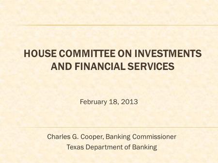 HOUSE COMMITTEE ON INVESTMENTS AND FINANCIAL SERVICES February 18, 2013 Charles G. Cooper, Banking Commissioner Texas Department of Banking.