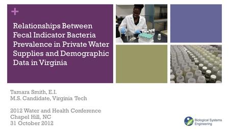 + Relationships Between Fecal Indicator Bacteria Prevalence in Private Water Supplies and Demographic Data in Virginia Tamara Smith, E.I. M.S. Candidate,