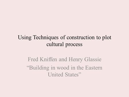 Using Techniques of construction to plot cultural process Fred Kniffen and Henry Glassie “Building in wood in the Eastern United States”