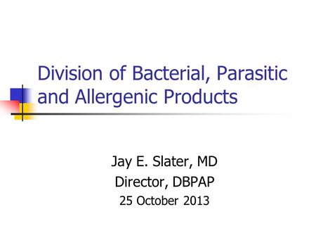 Division of Bacterial, Parasitic and Allergenic Products Jay E. Slater, MD Director, DBPAP 25 October 2013.