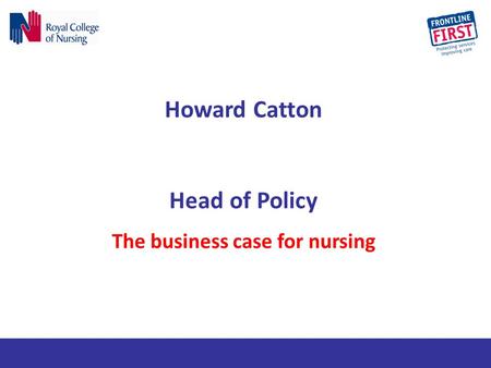 Howard Catton Head of Policy The business case for nursing.