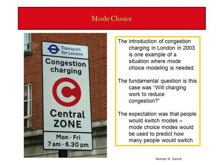 Norman W. Garrick Mode Choice The introduction of congestion charging in London in 2003 is one example of a situation where mode choice modeling is needed.