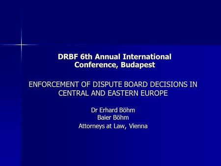 ENFORCEMENT OF DISPUTE BOARD DECISIONS IN CENTRAL AND EASTERN EUROPE Dr Erhard Böhm Baier Böhm Attorneys at Law, Vienna DRBF 6th Annual International Conference,
