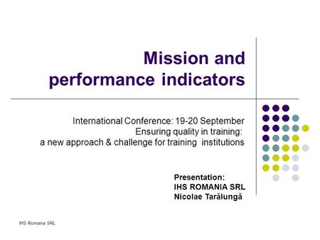 IHS Romania SRL Mission and performance indicators Presentation: IHS ROMANIA SRL Nicolae Tarălungă International Conference: 19-20 September Ensuring quality.